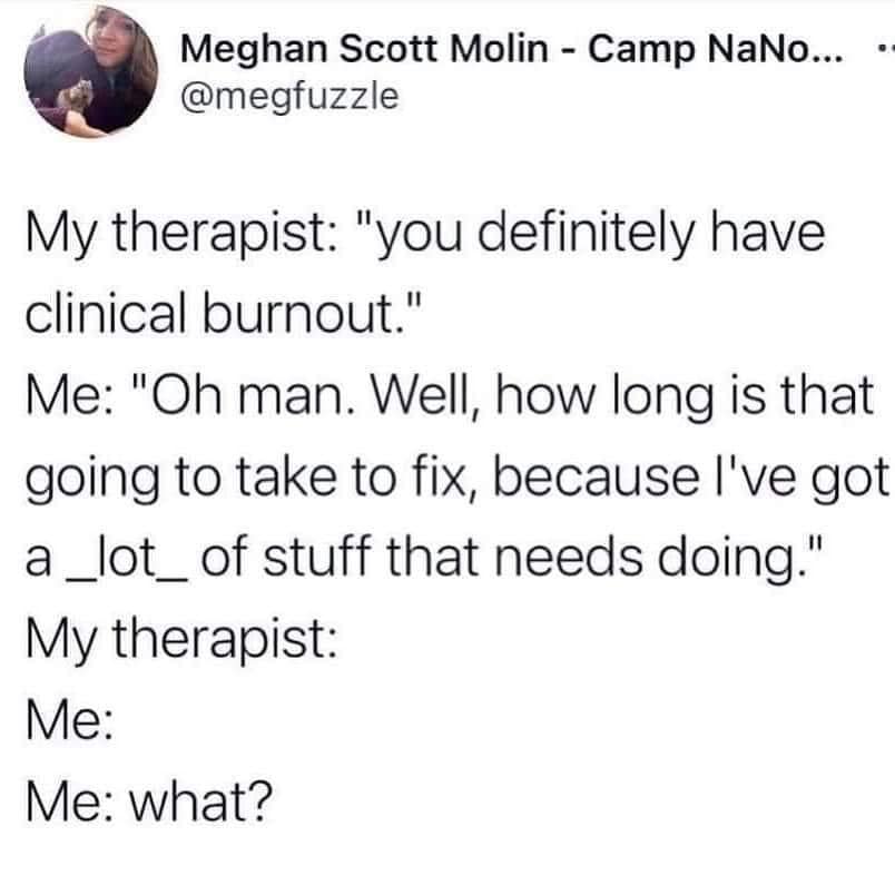 This meme is a humorous exchange between a therapist and a patient. The patient responds to the therapist's question about having a "clinical burnout" by saying "oh man, how long is that going to take to fix?" and then immediately asks "what?" implying that the therapist's response is expected to be a solution to the patient's burnout, but the patient is confused and doesn't understand what the therapist's answer will be.